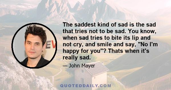 The saddest kind of sad is the sad that tries not to be sad. You know, when sad tries to bite its lip and not cry, and smile and say, No I'm happy for you? Thats when it's really sad.