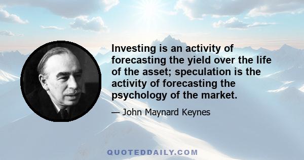 Investing is an activity of forecasting the yield over the life of the asset; speculation is the activity of forecasting the psychology of the market.