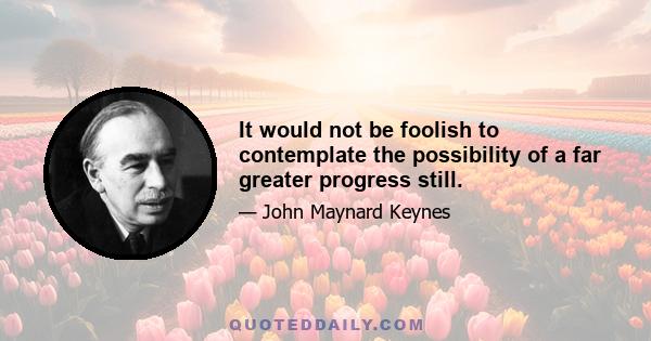 It would not be foolish to contemplate the possibility of a far greater progress still.