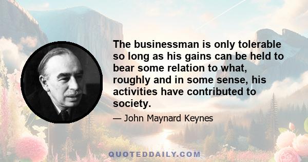 The businessman is only tolerable so long as his gains can be held to bear some relation to what, roughly and in some sense, his activities have contributed to society.