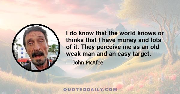 I do know that the world knows or thinks that I have money and lots of it. They perceive me as an old weak man and an easy target.