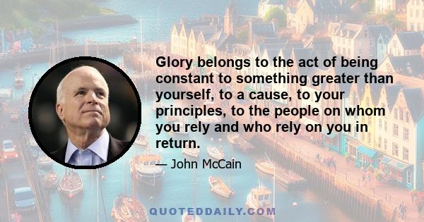 Glory belongs to the act of being constant to something greater than yourself, to a cause, to your principles, to the people on whom you rely and who rely on you in return.