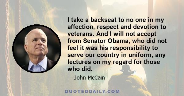 I take a backseat to no one in my affection, respect and devotion to veterans. And I will not accept from Senator Obama, who did not feel it was his responsibility to serve our country in uniform, any lectures on my