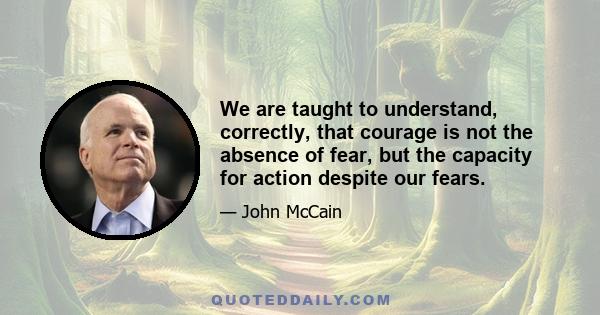 We are taught to understand, correctly, that courage is not the absence of fear, but the capacity for action despite our fears.