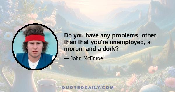 Do you have any problems, other than that you're unemployed, a moron, and a dork?