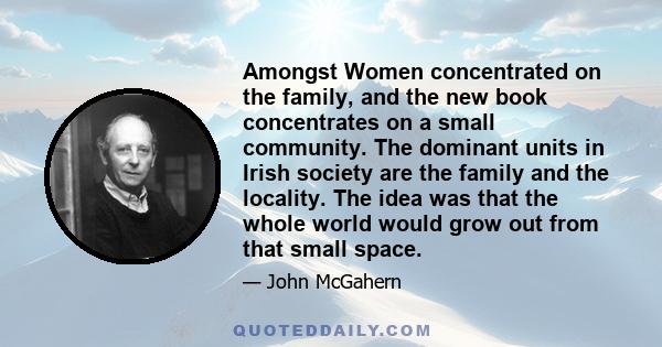 Amongst Women concentrated on the family, and the new book concentrates on a small community. The dominant units in Irish society are the family and the locality. The idea was that the whole world would grow out from