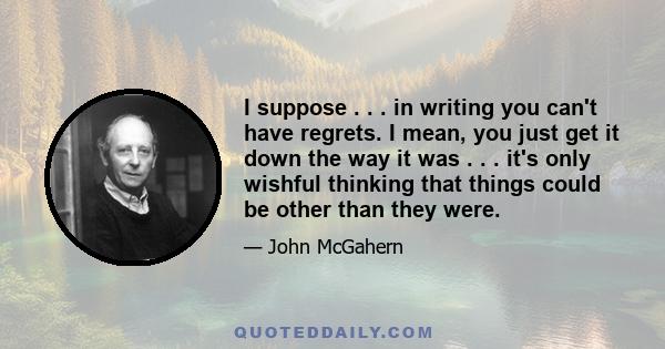 I suppose . . . in writing you can't have regrets. I mean, you just get it down the way it was . . . it's only wishful thinking that things could be other than they were.