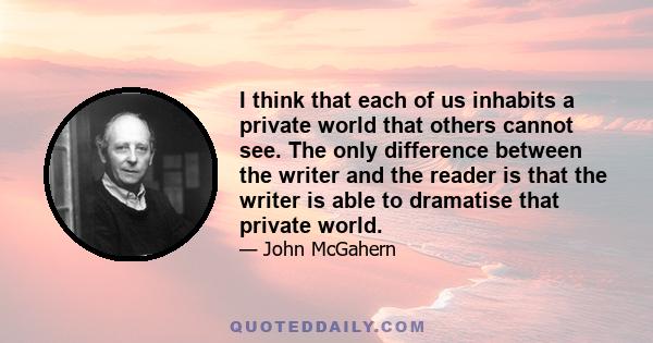 I think that each of us inhabits a private world that others cannot see. The only difference between the writer and the reader is that the writer is able to dramatise that private world.