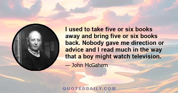 I used to take five or six books away and bring five or six books back. Nobody gave me direction or advice and I read much in the way that a boy might watch television.