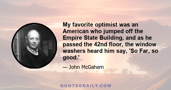 My favorite optimist was an American who jumped off the Empire State Building, and as he passed the 42nd floor, the window washers heard him say, 'So Far, so good.'