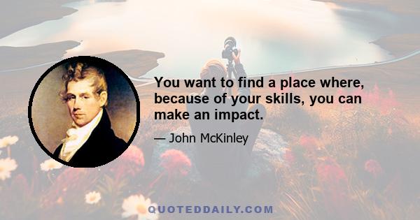 You want to find a place where, because of your skills, you can make an impact.