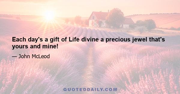 Each day's a gift of Life divine a precious jewel that's yours and mine!