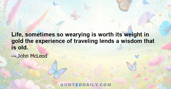 Life, sometimes so wearying is worth its weight in gold the experience of traveling lends a wisdom that is old.