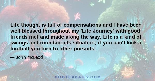 Life though, is full of compensations and I have been well blessed throughout my 'Life Journey' with good friends met and made along the way. Life is a kind of swings and roundabouts situation; if you can't kick a