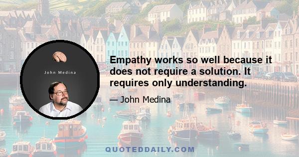 Empathy works so well because it does not require a solution. It requires only understanding.