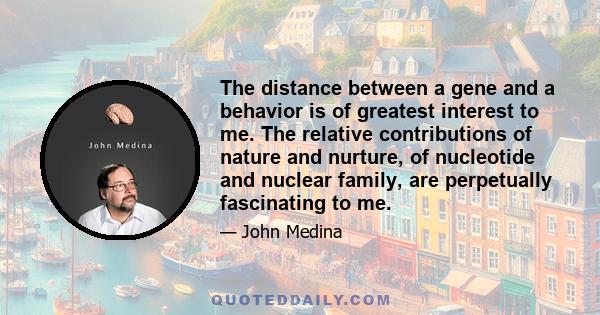 The distance between a gene and a behavior is of greatest interest to me. The relative contributions of nature and nurture, of nucleotide and nuclear family, are perpetually fascinating to me.