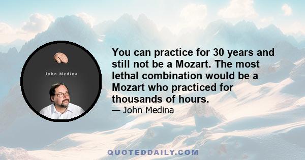 You can practice for 30 years and still not be a Mozart. The most lethal combination would be a Mozart who practiced for thousands of hours.