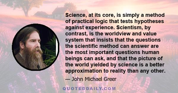 Science, at its core, is simply a method of practical logic that tests hypotheses against experience. Scientism, by contrast, is the worldview and value system that insists that the questions the scientific method can