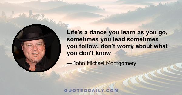 Life's a dance you learn as you go, sometimes you lead sometimes you follow, don't worry about what you don't know