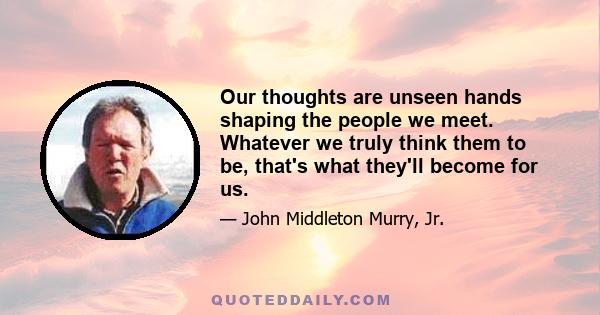 Our thoughts are unseen hands shaping the people we meet. Whatever we truly think them to be, that's what they'll become for us.