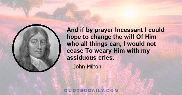 And if by prayer Incessant I could hope to change the will Of Him who all things can, I would not cease To weary Him with my assiduous cries.