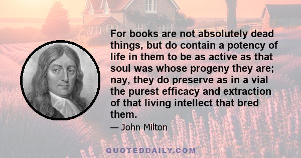 For books are not absolutely dead things, but do contain a potency of life in them to be as active as that soul was whose progeny they are; nay, they do preserve as in a vial the purest efficacy and extraction of that