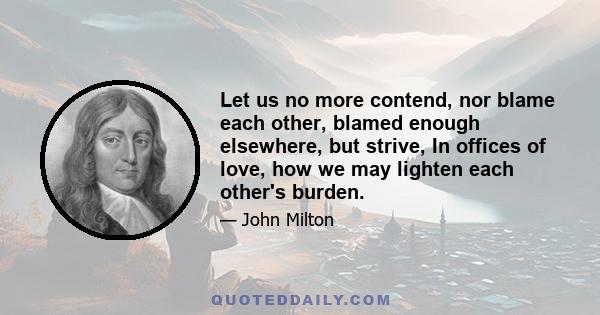 Let us no more contend, nor blame each other, blamed enough elsewhere, but strive, In offices of love, how we may lighten each other's burden.