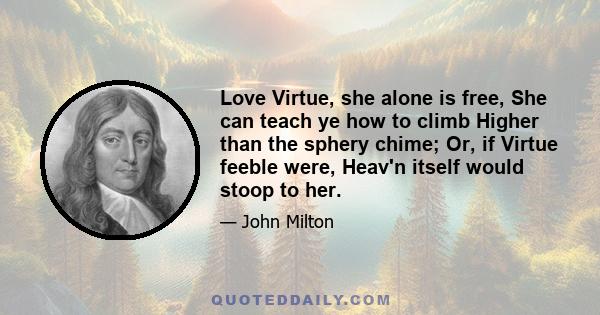 Love Virtue, she alone is free, She can teach ye how to climb Higher than the sphery chime; Or, if Virtue feeble were, Heav'n itself would stoop to her.