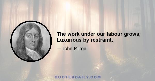 The work under our labour grows, Luxurious by restraint.