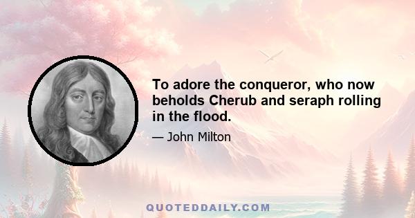 To adore the conqueror, who now beholds Cherub and seraph rolling in the flood.