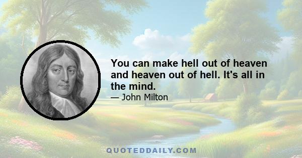 You can make hell out of heaven and heaven out of hell. It's all in the mind.