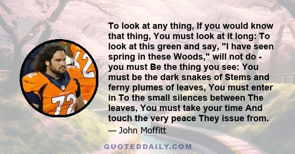 To look at any thing, If you would know that thing, You must look at it long: To look at this green and say, I have seen spring in these Woods, will not do - you must Be the thing you see: You must be the dark snakes of 