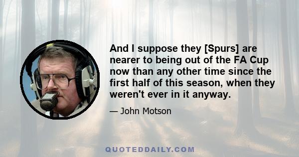 And I suppose they [Spurs] are nearer to being out of the FA Cup now than any other time since the first half of this season, when they weren't ever in it anyway.