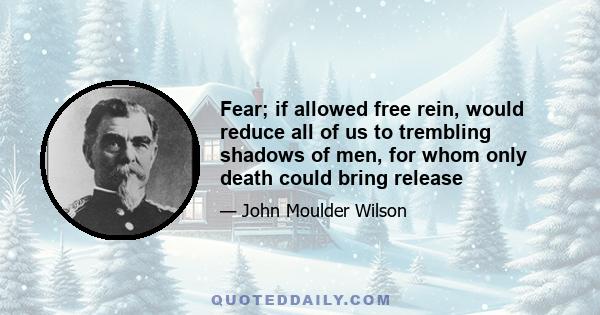 Fear; if allowed free rein, would reduce all of us to trembling shadows of men, for whom only death could bring release