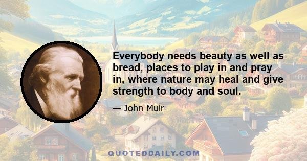 Everybody needs beauty as well as bread, places to play in and pray in, where nature may heal and give strength to body and soul.