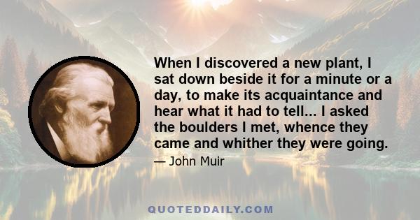 When I discovered a new plant, I sat down beside it for a minute or a day, to make its acquaintance and hear what it had to tell... I asked the boulders I met, whence they came and whither they were going.