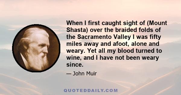 When I first caught sight of (Mount Shasta) over the braided folds of the Sacramento Valley I was fifty miles away and afoot, alone and weary. Yet all my blood turned to wine, and I have not been weary since.