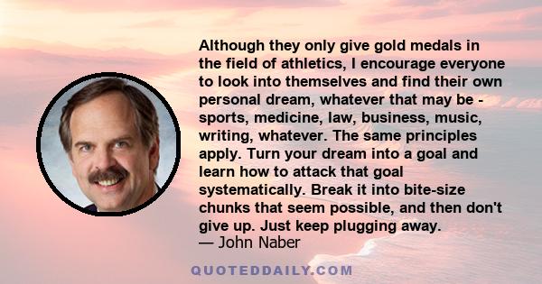 Although they only give gold medals in the field of athletics, I encourage everyone to look into themselves and find their own personal dream, whatever that may be - sports, medicine, law, business, music, writing,