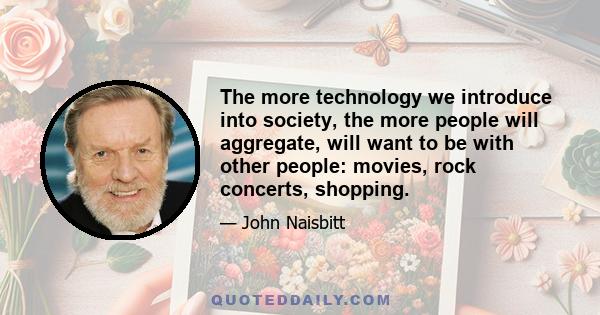 The more technology we introduce into society, the more people will aggregate, will want to be with other people: movies, rock concerts, shopping.