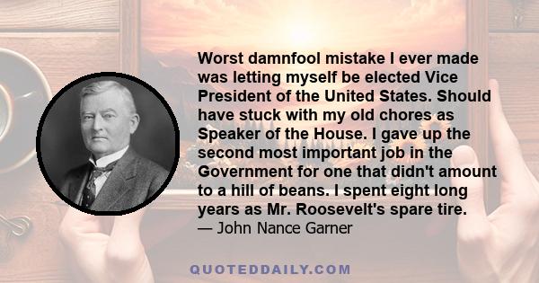 Worst damnfool mistake I ever made was letting myself be elected Vice President of the United States. Should have stuck with my old chores as Speaker of the House. I gave up the second most important job in the