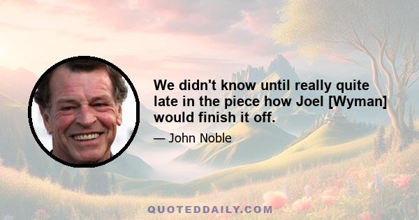 We didn't know until really quite late in the piece how Joel [Wyman] would finish it off.