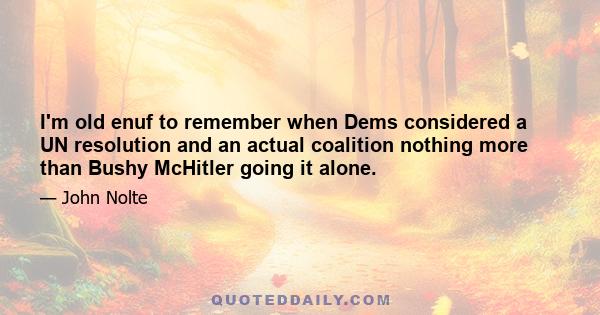 I'm old enuf to remember when Dems considered a UN resolution and an actual coalition nothing more than Bushy McHitler going it alone.