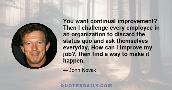 You want continual improvement? Then I challenge every employee in an organization to discard the status quo and ask themselves everyday, How can I improve my job?, then find a way to make it happen.