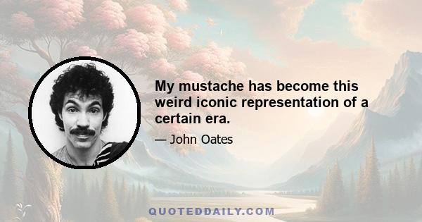 My mustache has become this weird iconic representation of a certain era.