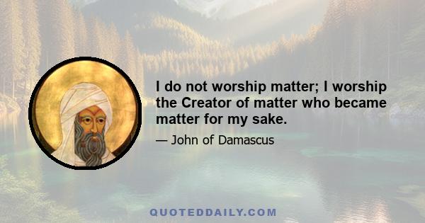 I do not worship matter; I worship the Creator of matter who became matter for my sake.