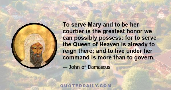 To serve Mary and to be her courtier is the greatest honor we can possibly possess; for to serve the Queen of Heaven is already to reign there; and to live under her command is more than to govern.