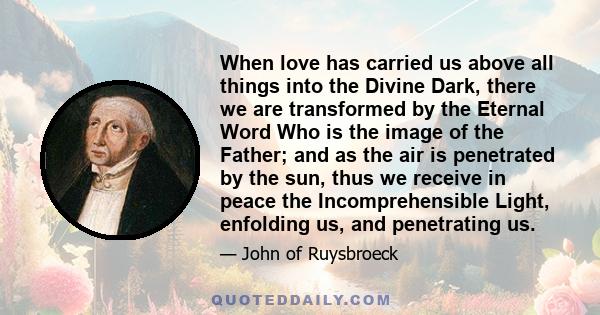 When love has carried us above all things into the Divine Dark, there we are transformed by the Eternal Word Who is the image of the Father; and as the air is penetrated by the sun, thus we receive in peace the