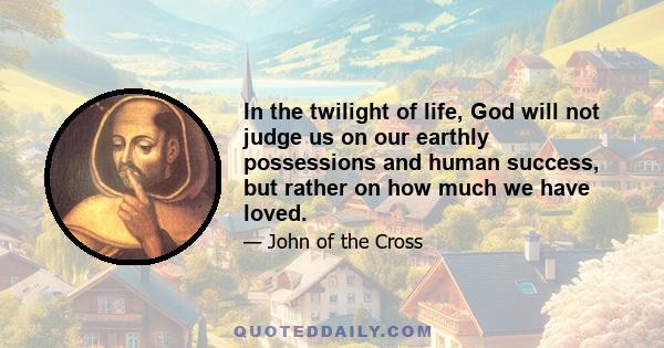 In the twilight of life, God will not judge us on our earthly possessions and human success, but rather on how much we have loved.