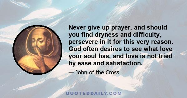 Never give up prayer, and should you find dryness and difficulty, persevere in it for this very reason. God often desires to see what love your soul has, and love is not tried by ease and satisfaction.