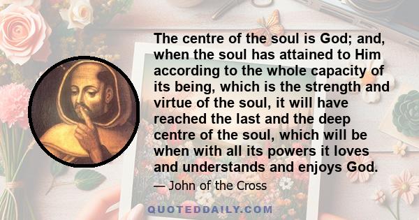 The centre of the soul is God; and, when the soul has attained to Him according to the whole capacity of its being, which is the strength and virtue of the soul, it will have reached the last and the deep centre of the